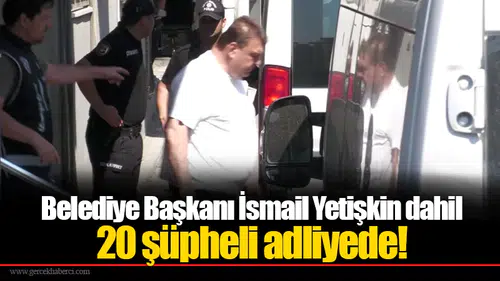 Belediye Başkanı İsmail Yetişkin dahil 20 şüpheli adliyede!