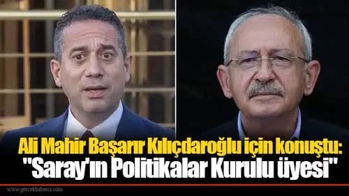 Ali Mahir Başarır Kılıçdaroğlu için konuştu: "Saray'ın Politikalar Kurulu üyesi"
