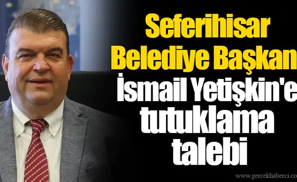 Seferihisar Belediye Başkanı İsmail Yetişkin'e tutuklama talebi