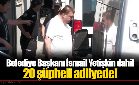 Belediye Başkanı İsmail Yetişkin dahil 20 şüpheli adliyede!