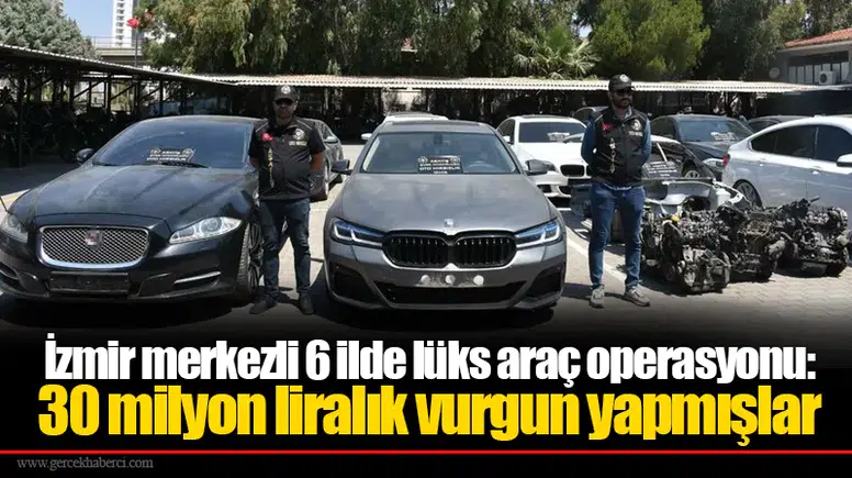 İzmir merkezli 6 ilde lüks araç operasyonu:  30 milyon liralık vurgun yapmışlar