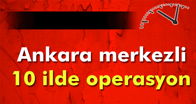 ANKARA MERKEZLİ 10 İLDE OPERASYON