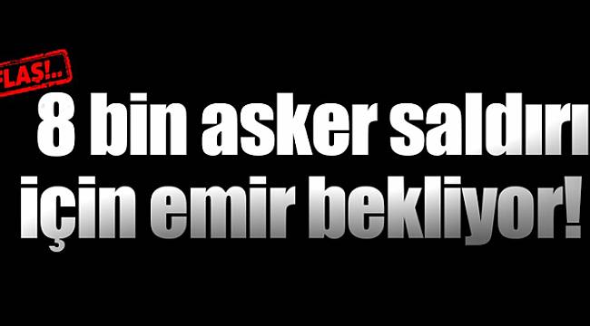 8 Bin Mehmetçik Saldırı İçin Emir Bekliyor