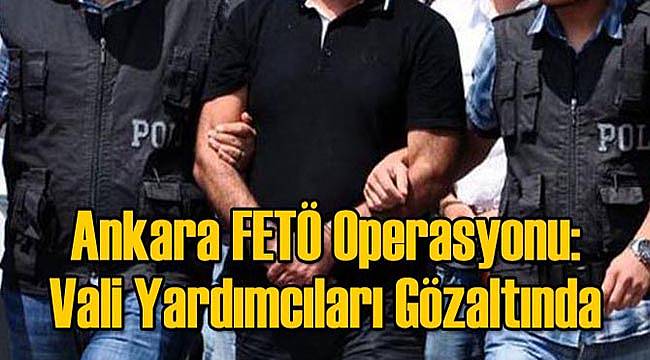 Ankara FETÖ Operasyonu: Vali Yardımcıları Gözaltında