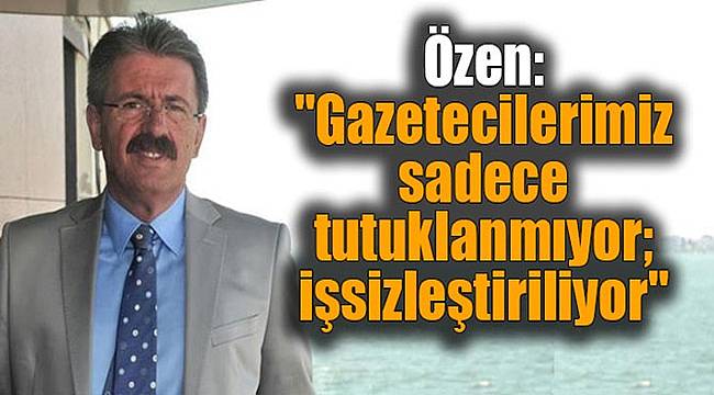Özen: "Gazetecilerimiz sadece tutuklanmıyor; işsizleştiriliyor"