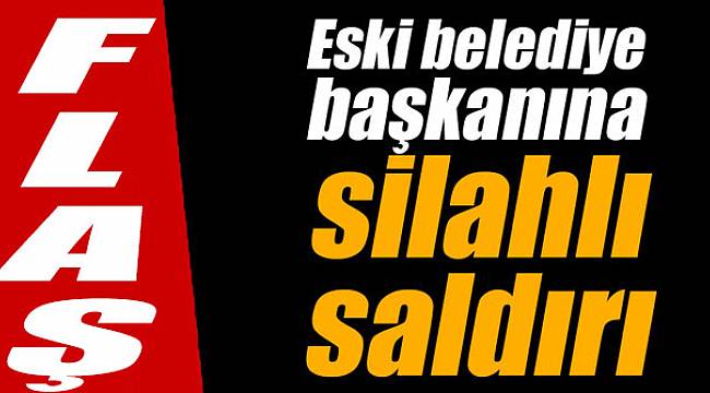 Flaş... Eski belediye başkanına silahlı saldırı