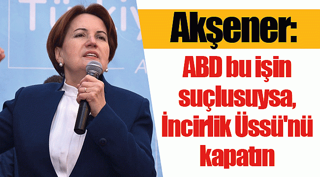 Akşener: ABD bu işin suçlusuysa, İncirlik Üssü'nü kapatın