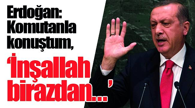 Erdoğan: Komutanla konuştum, "İnşallah birazdan..."