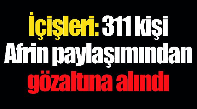İçişleri: 311 kişi Afrin paylaşımından gözaltına alındı