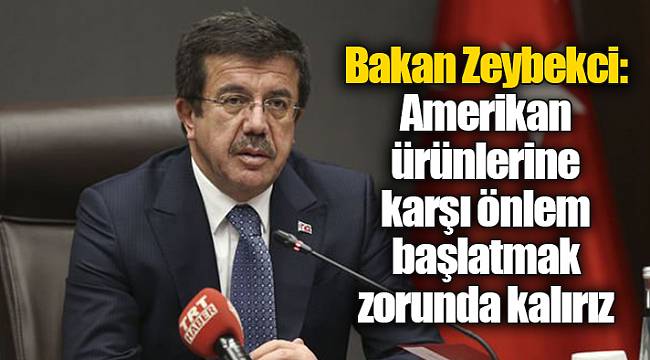 Bakan Zeybekci: Amerikan ürünlerine karşı önlem başlatmak zorunda kalırız