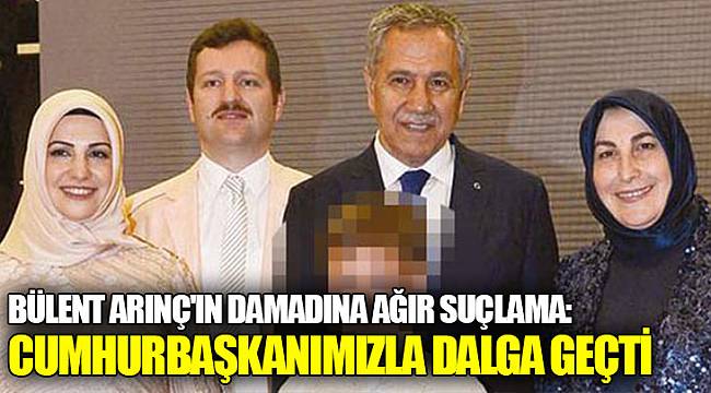 Bülent Arınç'ın damadına ağır suçlama: Cumhurbaşkanımızla dalga geçti