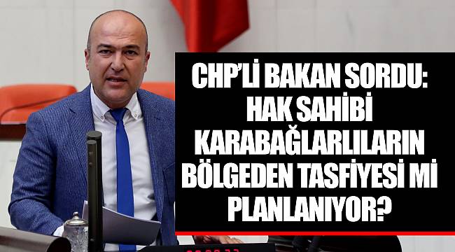 CHP’Lİ BAKAN SORDU: HAK SAHİBİ KARABAĞLARLILARIN BÖLGEDEN TASFİYESİ Mİ PLANLANIYOR?