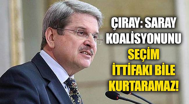 ÇIRAY: SARAY KOALİSYONUNU SEÇİM İTTİFAKI BİLE KURTARAMAZ !