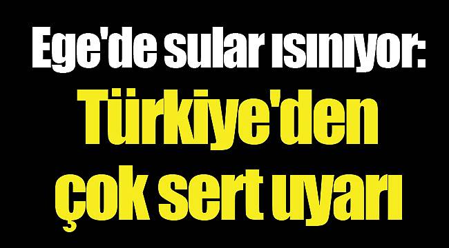 Ege'de sular ısınıyor: Türkiye'den çok sert uyarı
