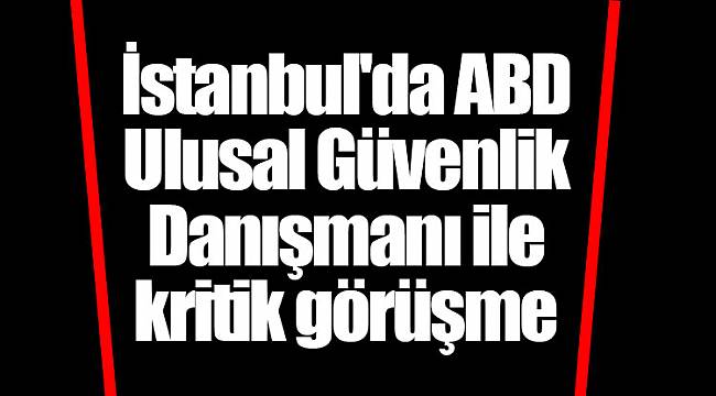 İstanbul'da ABD Ulusal Güvenlik Danışmanı ile kritik görüşme