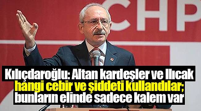 Kılıçdaroğlu: Altan kardeşler ve Ilıcak hangi cebir ve şiddeti kullandılar; bunların elinde sadece kalem var