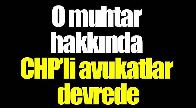 O muhtar hakkında CHP’li avukatlar devrede