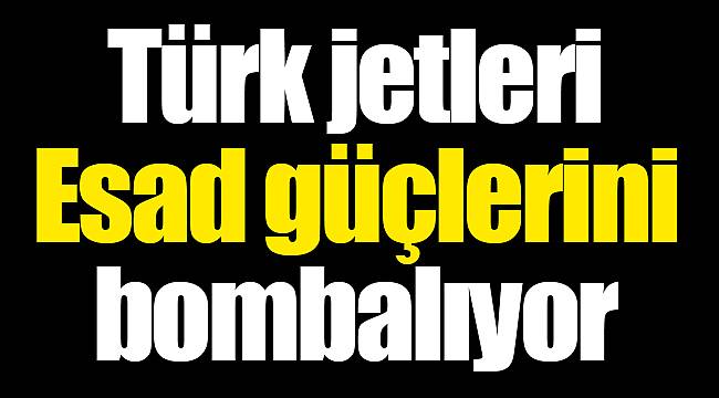 Türk jetleri Esad güçlerini bombalıyor