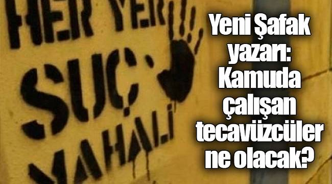 Yeni Şafak yazarı: Kamuda çalışan tecavüzcüler ne olacak?