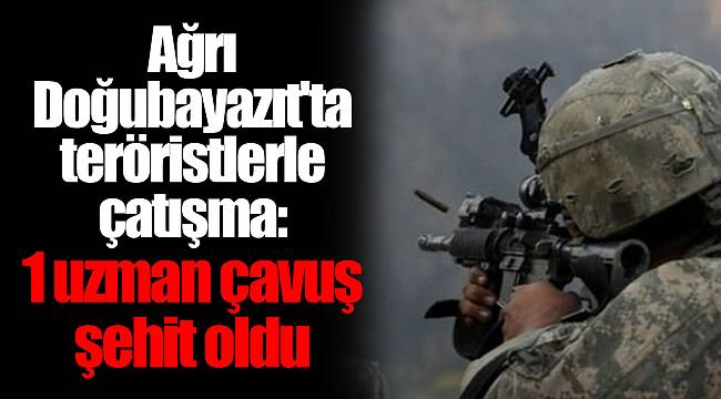 Ağrı-Doğubayazıt'ta teröristlerle çatışma: 1 uzman çavuş şehit oldu
