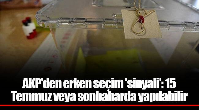 AKP'den erken seçim 'sinyali': 15 Temmuz veya sonbaharda yapılabilir