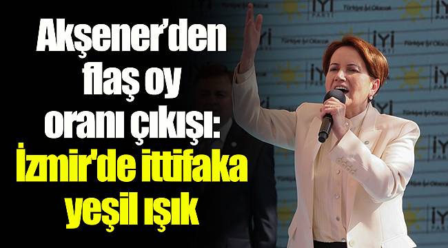 Akşener’den flaş oy oranı çıkışı: İzmir'de ittifaka yeşil ışık