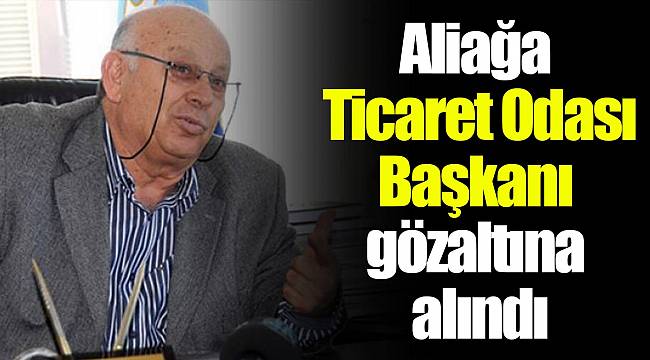 Aliağa Ticaret Odası Başkanı gözaltına alındı