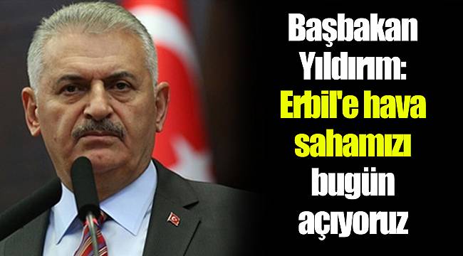 Başbakan Yıldırım: Erbil'e hava sahamızı bugün açıyoruz