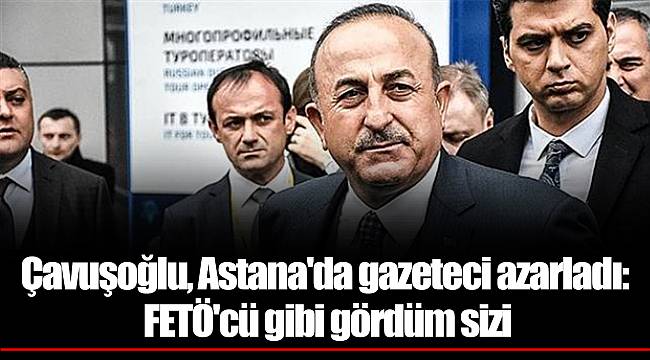 Çavuşoğlu, Astana'da gazeteci azarladı: FETÖ'cü gibi gördüm sizi