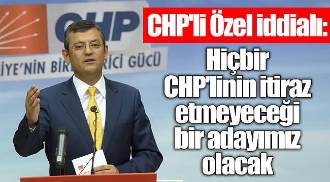 CHP'li Özel iddialı: Hiçbir CHP'linin itiraz etmeyeceği bir adayımız olacak