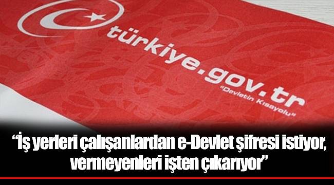 “İş yerleri çalışanlardan e-Devlet şifresi istiyor, vermeyenleri işten çıkarıyor”
