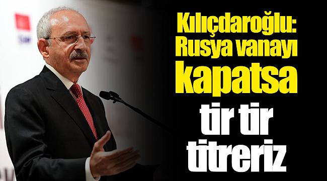 Kılıçdaroğlu: Rusya vanayı kapatsa tir tir titreriz