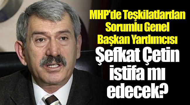 MHP'de Teşkilatlardan Sorumlu Genel Başkan Yardımcısı Şefkat Çetin istifa mı edecek?