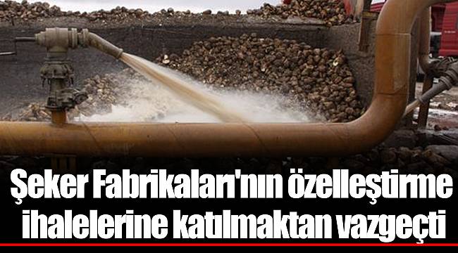 Şeker Fabrikaları'nın özelleştirme ihalelerine katılmaktan vazgeçti