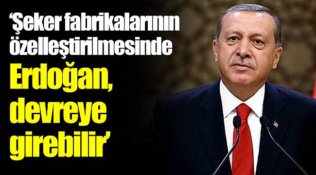 "Şeker fabrikalarının özelleştirilmesinde Erdoğan devreye girebilir"