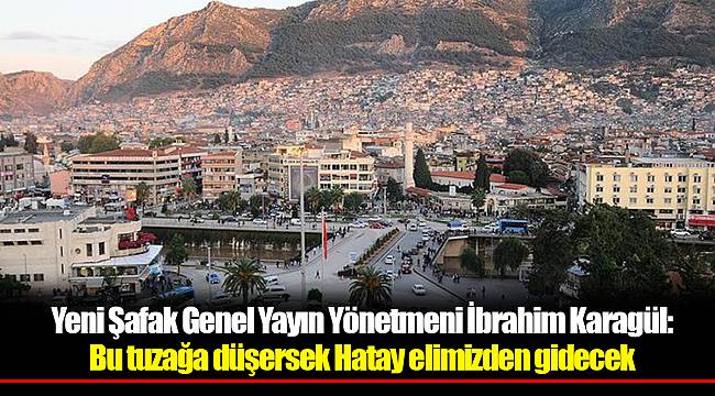 Yeni Şafak Genel Yayın Yönetmeni İbrahim Karagül: Bu tuzağa düşersek Hatay elimizden gidecek