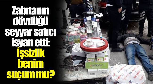 Zabıtanın dövdüğü seyyar satıcı isyan etti: İşsizlik benim suçum mu?