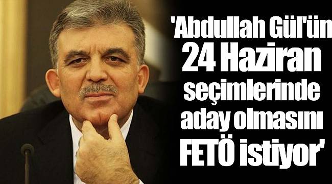 'Abdullah Gül'ün 24 Haziran seçimlerinde aday olmasını FETÖ istiyor'
