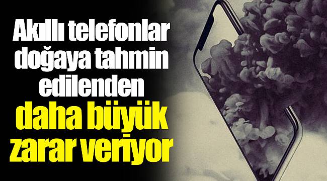 Akıllı telefonlar doğaya tahmin edilenden daha büyük zarar veriyor
