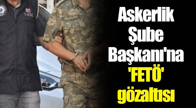 Askerlik Şube Başkanı&#039;na &#039;FETÖ&#039; gözaltısı