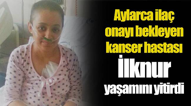Aylarca ilaç onayı bekleyen kanser hastası İlknur yaşamını yitirdi