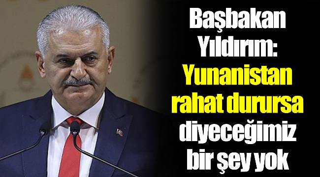 Başbakan Yıldırım: Yunanistan rahat durursa diyeceğimiz bir şey yok