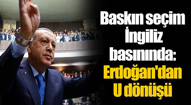 Baskın seçim İngiliz basınında: Erdoğan'dan U dönüşü