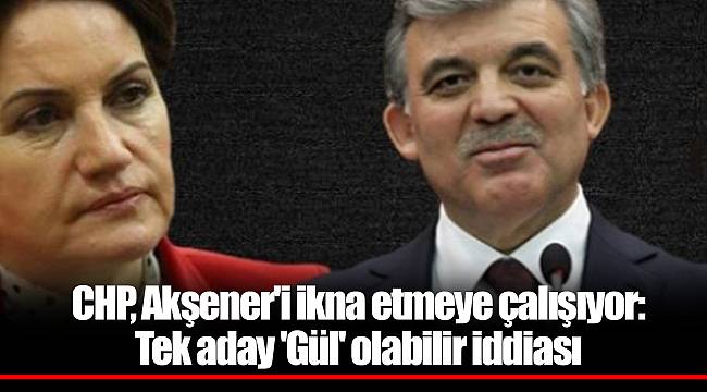 CHP, Akşener'i ikna etmeye çalışıyor: Tek aday 'Gül' olabilir iddiası