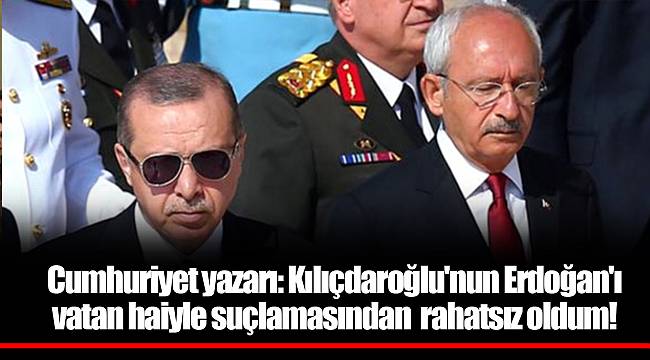 Cumhuriyet yazarı: Kılıçdaroğlu'nun Erdoğan'ı vatan haiyle suçlamasından rahatsız oldum!