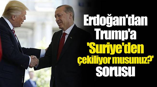 Erdoğan'dan Trump'a 'Suriye'den çekiliyor musunuz?' sorusu