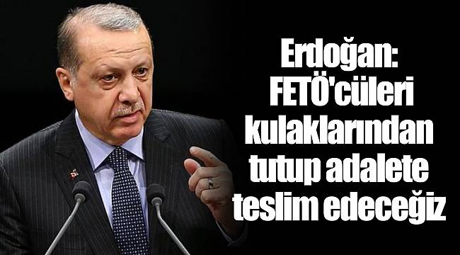 Erdoğan: FETÖ'cüleri kulaklarından tutup adalete teslim edeceğiz