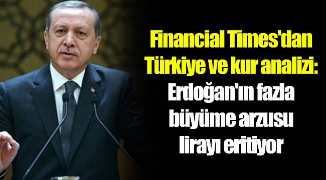 Financial Times'dan Türkiye ve kur analizi: Erdoğan'ın fazla büyüme arzusu lirayı eritiyor