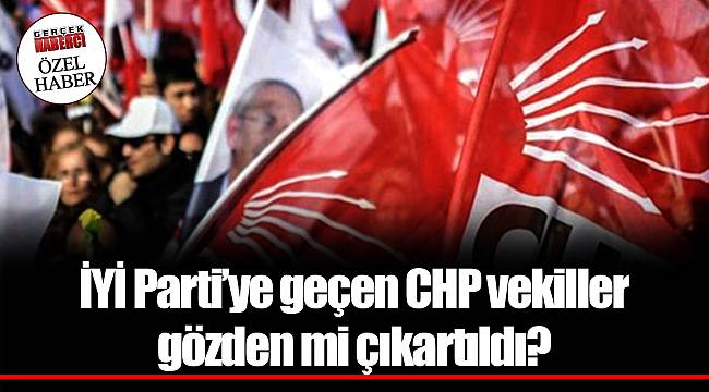 İYİ Parti’ye geçen CHP vekiller gözden mi çıkartıldı?