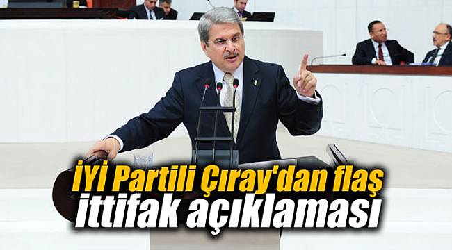 İYİ Partili Çıray'dan flaş ittifak açıklaması